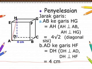 Penyelesaian
Jarak garis:
a.AB ke garis HG
= AH (AH  AB,
AH  HG)
= 4√2 (diagonal
sisi)
b.AD ke garis HF
= DH (DH  AD,
DH  HF
= 4 cm
A B
CD
H
E F
G
4 cm
 
