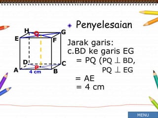 Penyelesaian
Jarak garis:
c.BD ke garis EG
= PQ (PQ  BD,
PQ  EG
= AE
= 4 cm
A B
CD
H
E F
G
4 cm
P
Q
MENU
 