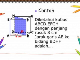 Contoh
Diketahui kubus
ABCD.EFGH
dengan panjang
rusuk 8 cm
Jarak garis AE ke
bidang BDHF
adalah….
A B
CD
H
E F
G
8 cm
P
 