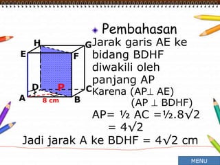 Pembahasan
Jarak garis AE ke
bidang BDHF
diwakili oleh
panjang AP
Karena (AP AE)
(AP  BDHF)
AP= ½ AC =½.8√2
= 4√2
A B
CD
H
E F
G
8 cm
P
Jadi jarak A ke BDHF = 4√2 cm
MENU
 