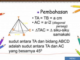 Pembahasan
• TA = TB = a cm
• AC = a√2 (diagonal
persegi)
• ∆TAC = ∆ siku-siku
samakaki
T
A B
CD
a cm
a cm
sudut antara TA dan bidang ABCD
adalah sudut antara TA dan AC
yang besarnya 450
MENU
 