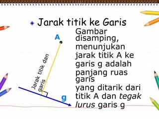 Jarak titik ke Garis
A
g
Gambar
disamping,
menunjukan
jarak titik A ke
garis g adalah
panjang ruas
garis
yang ditarik dari
titik A dan tegak
lurus garis g
 