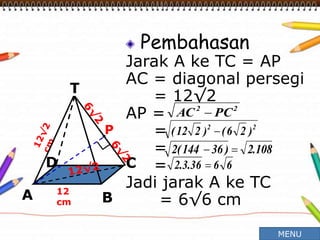 Pembahasan
Jarak A ke TC = AP
AC = diagonal persegi
= 12√2
AP =
=
=
=
Jadi jarak A ke TC
= 6√6 cm
12
cm
T
C
A B
D
P
22
PCAC 
22
)26()212( 
108.2)36144(2 
6636.3.2 
MENU
 