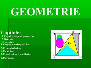 GEOMETRIE
Capitole:
1. Figuri si corpuri geometrice
2. Dreapta
3. Unghiuri
4. Congruenta triunghiurilor
.
5. Perpendicularitate
6. Paralelism
7. Proprietati ale triunghiurilor
8. Patrulatere
 