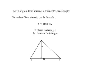 Le Triangle a trois sommets, trois cotés, trois angles
Sa surface S est donnée par la formule :
S =( B×h ) /2
B : base du triangle
h : hauteur du triangle
 
