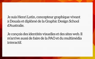 Je suis Henri Lotin, concepteur graphique vivant
à Douala et diplômé de la Graphic Design School
d’Australie.
Je conçois d...