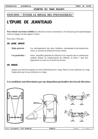 TECHNOLOGIE           AUTOMOBILE                                                             TENUE    DE   ROUTE
                                         GÉOMÉTRIE DES TRAINS ROULANTS

  FONCTION " ÉVITER LE RIPAGE DES PNEUMATIQUES "


             JEANTEAUD
  L'ÉPURE DE JEANTEAUD

  Pour obtenir une bonne stabilité du véhicule en toutes circonstances, il ne faut pas que les pneumatiques
  soient en ripage, l'un par rapport à l'autre.

  Pour cela, il faut que :

  EN LIGNE DROITE

         Règle générale :           Les prolongements des deux biellettes commandant le pivotement des
                                    roues, se croisent au milieu de l'essieu arrière.

         Cas particulier :          Selon l'équilibre générale du véhicule ou le caractère que le constructeur
                                    souhaite donner au comportement du véhicule, le point I peut être
                                    légèrement en avant ou en arrière de l'essieu.

  EN VIRAGE

         chaque roue doit être tangente au cercle déterminé par le virage. Donc, la roue intérieure au virage
         braque plus que la roue extérieure au virage.



  Ces conditions sont déterminées par une disposition particulière des bras de direction :




L.P.R. "La Briquerie" 57100 THIONVILLE                      PAGE 8                        Poesu :
                                                                                           rfser      M. ESPÉRAT R.
 