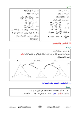 ‫األول‬ ‫ـزء‬‫ج‬‫ال‬prof moad lakrad college sidi smail‫تطبيقات‬ ‫و‬ ‫دروس‬ 17
‫الح‬‫ـ‬‫ـ‬‫ل‬
II.‫التصغي‬ ‫و‬ ‫التكبير‬. ‫ر‬
‫ت‬‫يف‬‫ر‬‫ع‬6
‫تك‬‫تصغير‬ ‫بير‬
1–‫التصغي‬ ‫و‬ ‫التكبير‬ ‫أثر‬‫المساحة‬ ‫على‬ ‫ر‬
‫خاصية‬4
1‫ـ‬‫ن‬‫ل‬ ‫ـ‬‫حسب‬KJ
‫المثلث‬ ‫نعتبر‬ABC
‫لدينا‬   KJ // CB
‫المباشرة‬ ‫طاليس‬ ‫مبرهنة‬ ‫حسب‬:
‫لدينا‬
AK AJ KJ
AC AB BC
 
‫ع‬ . ‫ت‬
4 AJ KJ
10 AB 6
 
‫العالةق‬ ‫من‬‫ة‬
4 KJ
10 6
‫أن‬ ‫نستنتج‬
4
KJ 6
10
 ‫ومنه‬KJ 2,4
2‫أن‬ ‫لنبين‬ ‫ـ‬   JI // AC.
‫المثلث‬ ‫نعتبر‬ABC
‫لدينا‬
CI 2,4 24 2
CB 6 60 5
  
‫و‬
AJ 4 2
AB 10 5
 
‫ومنه‬
AJ CI 2
AB BC 5
 
‫أن‬ ‫وبما‬ I BC‫و‬ J AB‫النقط‬ ‫فإن‬A
‫و‬J‫و‬B‫تيب‬‫ر‬‫ت‬ ‫نفس‬ ‫في‬‫النقط‬C‫و‬I‫و‬B
‫العكسي‬ ‫طاليس‬ ‫مبرهنة‬ ‫حسب‬ ‫وبالتالي‬‫ـ‬‫ـ‬‫ـ‬‫ـ‬‫ة‬:
   JI // AC
 . ‫الفضاء‬ ‫في‬ ‫معلوم‬ ‫مجسم‬
‫أبعاد‬ ‫بضرب‬‫المجسم‬ ‫الحقيقي‬ ‫العدد‬ ‫نفس‬ ‫في‬K‫من‬ ‫األكبر‬1‫ةقمنا‬ ‫أننا‬ ‫نقول‬‫بتكبير‬
‫نسبته‬K‫للمجسم‬ .
‫بضرب‬‫المجسم‬ ‫أبعاد‬ ‫العدد‬ ‫نفس‬ ‫في‬‫الحقيقي‬K0 1‫ةقمنا‬ ‫أننا‬ ‫نقول‬‫بتصغير‬‫نسبته‬K‫للمجسم‬
 .
A‫و‬B‫مساح‬ ‫هندسيان‬ ‫شكالن‬‫تيهما‬‫التوال‬ ‫على‬ ‫هما‬‫ي‬S‫و‬S'.
‫كان‬‫إذا‬A‫ا‬‫ر‬‫تكبي‬(‫ا‬‫ر‬‫تصغي‬‫نسبته‬ )K‫للشكل‬B‫فإن‬2
S' K S.
 