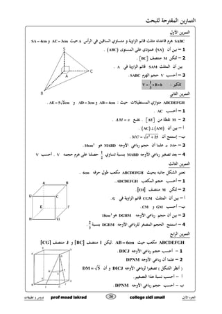 ‫األول‬ ‫ـزء‬‫ج‬‫ال‬prof moad lakrad college sidi smail‫تطبيقات‬ ‫و‬ ‫دروس‬ 20
‫المقترحة‬ ‫ين‬‫ر‬‫التما‬‫للبحث‬
‫األول‬ ‫ين‬‫ر‬‫التم‬
SABC‫أس‬‫ر‬‫ال‬ ‫في‬ ‫الساةقين‬ ‫متساوي‬ ‫و‬ ‫اوية‬‫ز‬‫ال‬ ‫ةقائم‬ ‫مثلث‬ ‫ةقاعدته‬ ‫هرم‬A‫حيث‬AC 3cm‫و‬SA 4cm
1–‫أن‬ ‫بين‬ SA‫المستوى‬ ‫على‬ ‫عمودي‬ ABC.
2–‫لتكن‬M‫منتصف‬BC  .
‫أن‬ ‫بين‬‫ال‬‫مثلث‬SAM‫في‬ ‫اوية‬‫ز‬‫ال‬ ‫ةقائم‬A.
3–‫أحسب‬V‫الهرم‬ ‫حجم‬SABC.
: ‫تذكير‬1
V B h
3
  
‫الثاني‬ ‫ين‬‫ر‬‫التم‬
ABCDEFGH: ‫حيث‬ ‫المستطيالت‬ ‫متوازي‬AB 4cm‫و‬AD 3cm‫و‬AE 5 2cm.
1–‫أحسب‬AC.
2-M‫من‬ ‫نقطة‬AE  ‫نض‬ .AM x.
‫أ‬–‫أن‬ ‫بين‬   AC AM.
‫ب‬-‫أن‬ ‫إستنتج‬MC x 2
25.
3–‫حدد‬x‫األوجه‬ ‫باعي‬‫ر‬ ‫حجم‬ ‫أن‬ ‫علما‬MABD‫هو‬3
10cm.
4–‫األوجه‬ ‫باعي‬‫ر‬ ‫تصغير‬ ‫بعد‬MABD‫تساوي‬ ‫بنسبة‬1
2
‫حجمه‬ ‫هرم‬ ‫على‬ ‫حصلنا‬V‫أحسب‬ .V
‫الث‬ ‫ين‬‫ر‬‫التم‬‫الث‬
‫بحيث‬ ‫جانبه‬ ‫الشكل‬ ‫نعتبر‬ABCDEFGH‫حرفه‬ ‫طول‬ ‫مكعب‬cm6.
1–‫المكعب‬ ‫حجم‬ ‫أحسب‬ABCDEFGH.
2–‫لتكن‬M‫منتصف‬ EH.
‫أ‬–‫الم‬ ‫أن‬ ‫بين‬‫ثلث‬CGM‫في‬ ‫اوية‬‫ز‬‫ال‬ ‫ةقائم‬G.
‫ب‬-‫أحسب‬GM‫و‬CM.
3–‫األوجه‬ ‫باعي‬‫ر‬ ‫حجم‬ ‫أن‬ ‫بين‬DGHM‫هو‬3
cm18
4–‫األوجه‬ ‫باعي‬‫ر‬‫لل‬ ‫المصغر‬ ‫الحجم‬ ‫استنتج‬DGHM‫بنسبة‬
3
2
.
‫ال‬ ‫ين‬‫ر‬‫التم‬‫اب‬‫ر‬
ABCDEFGH‫حيث‬ ‫مكعب‬AB 6cm.‫ليكن‬I‫منتصف‬ BC‫و‬J‫منتصف‬ CG
1-‫األوجه‬ ‫باعي‬‫ر‬ ‫حجم‬ ‫أحسب‬DICJ.
2–‫األوجه‬ ‫باعي‬‫ر‬ ‫أن‬ ‫علما‬DPNM
‫األوجه‬ ‫باعي‬‫ر‬‫ل‬ ‫ا‬‫ر‬‫تصغي‬ ) ‫الشكل‬ ‫أنظر‬ (DICJ‫أن‬ ‫و‬DM 5
‫أ‬-‫التصغي‬ ‫هذا‬ ‫نسبة‬ ‫أحسب‬.‫ير‬
‫ب‬-‫األوجه‬ ‫باعي‬‫ر‬ ‫حجم‬ ‫أحسب‬DPNM.
 