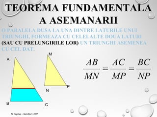 TEOREMA FUNDAMENTALA
A ASEMANARII
O PARALELA DUSA LA UNA DINTRE LATURILE UNUI
TRIUNGHI, FORMEAZA CU CELELALTE DOUA LATURI
(SAU CU PRELUNGIRILE LOR) UN TRIUNGHI ASEMENEA
CU CEL DAT.
A
B C
M
N
P
NP
BC
MP
AC
MN
AB
==
Tit Cuprian – Sarichioi - 2007
 