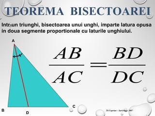TEOREMA BISECTOAREI
Intr-un triunghi, bisectoarea unui unghi, imparte latura opusa
in doua segmente proportionale cu laturile unghiului.
A
B
C
D
DC
BD
AC
AB
=
.
Tit Cuprian – Sarichioi - 2007
 
