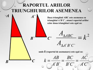 RAPORTUL ARIILOR
TRIUNGHIURILOR ASEMENEA
B
A
B`
A`
C
C`
Daca triunghiul ABC este asemenea cu
triunghiul A`B`C`, atunci raportul ariilor
celor doua triunghiuri este egal cu:
2
```
k
A
A
CBA
ABC
=
∆
∆
unde k (raportul de asemanare) este egal cu:
`````` CA
AC
CB
BC
BA
AB
k ===
.
 