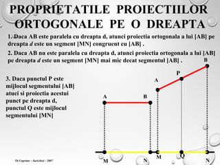 PROPRIETATILE PROIECTIILOR
ORTOGONALE PE O DREAPTA
1. Daca AB este paralela cu dreapta d, atunci proiectia ortogonala a lui [AB] pe
dreapta d este un segment [MN] congruent cu [AB] .
2. Daca AB nu este paralela cu dreapta d, atunci proiectia ortogonala a lui [AB]
pe dreapta d este un segment [MN] mai mic decat segmentul [AB] .
A B
M N
A
B
M
N
3. Daca punctul P este
mijlocul segmentului [AB]
atuci si proiectia acestui
punct pe dreapta d,
punctul Q este mijlocul
segmentului [MN]
P
Q
Tit Cuprian – Sarichioi - 2007
 