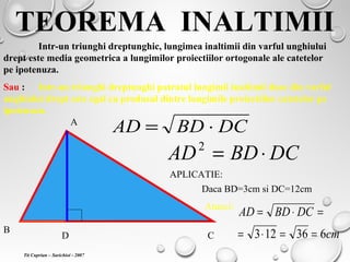 TEOREMA INALTIMII
Intr-un triunghi dreptunghic, lungimea inaltimii din varful unghiului
drept este media geometrica a lungimilor proiectiilor ortogonale ale catetelor
pe ipotenuza.
Sau : Intr-un triunghi dreptunghi patratul lungimii inaltimii duse din varful
unghiului drept este egal cu produsul dintre lungimile proiectiilor catetelor pe
ipotenuza.
A
B
CD
DCBDAD ⋅=
DCBDAD ⋅=2
APLICATIE:
Daca BD=3cm si DC=12cm
Atunci:
cm
DCBDAD
636123 ==⋅=
=⋅=
Tit Cuprian – Sarichioi - 2007
 