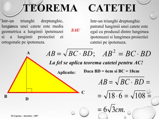 TEOREMA CATETEI
Intr-un triunghi dreptunghic,
lungimea unei catete este media
geometrica a lungimii ipotenuzei
si a lungimii proiectiei ei
ortogonale pe ipotenuza.
Intr-un triunghi dreptunghic
patratul lungimii unei catete este
egal cu produsul dintre lungimea
ipotenuzei si lungimea proiectiei
catetei pe ipotenuza.
SAU
A
B
C
D
;BDBCAB ⋅= BDBCAB ⋅=2
La fel se aplica teorema catetei pentru AC!
Aplicatie: Daca BD = 6cm si BC = 18cm
.36
108618
cm
BDBCAB
=
==⋅=
=⋅=
Tit Cuprian – Sarichioi - 2007
 