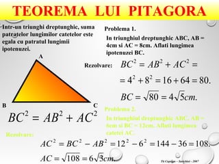 TEOREMA LUI PITAGORA
Intr-un triunghi dreptunghic, suma
patratelor lungimilor catetelor este
egala cu patratul lungimii
ipotenuzei.
A
B C
222
ACABBC +=
Problema 1.
Problema 2.
In triunghiul dreptunghic ABC, AB =
4cm si AC = 8cm. Aflati lungimea
ipotenuzei BC.
Rezolvare:
.5480
.80641684 22
222
cmBC
ACABBC
==
=+=+=
=+=
In triunghiul dreptunghic ABC, AB =
6cm si BC = 12cm. Aflati lungimea
catetei AC.Rezolvare:
.36108
.10836144612 22222
cmAC
ABBCAC
==
=−=−=−=
Tit Cuprian – Sarichioi - 2007
 