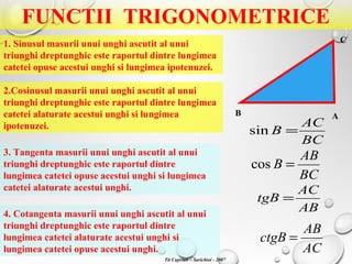 FUNCTII TRIGONOMETRICE
1. Sinusul masurii unui unghi ascutit al unui
triunghi dreptunghic este raportul dintre lungimea
catetei opuse acestui unghi si lungimea ipotenuzei.
2.Cosinusul masurii unui unghi ascutit al unui
triunghi dreptunghic este raportul dintre lungimea
catetei alaturate acestui unghi si lungimea
ipotenuzei.
3. Tangenta masurii unui unghi ascutit al unui
triunghi dreptunghic este raportul dintre
lungimea catetei opuse acestui unghi si lungimea
catetei alaturate acestui unghi.
4. Cotangenta masurii unui unghi ascutit al unui
triunghi dreptunghic este raportul dintre
lungimea catetei alaturate acestui unghi si
lungimea catetei opuse acestui unghi.
AB
C
BC
AC
B =sin
BC
AB
B =cos
AB
AC
tgB =
AC
AB
ctgB =
Tit Cuprian – Sarichioi - 2007
 