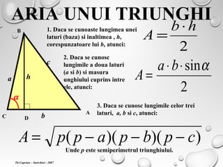 ARIA UNUI TRIUNGHI
C
A
B
D
h
b
1. Daca se cunoaste lungimea unei
laturi (baza) si inaltimea , h,
corespunzatoare lui b, atunci:
2
hb
A
⋅
=
a
α
2. Daca se cunosc
lungimile a doua laturi
(a si b) si masura
unghiului cuprins intre
ele, atunci: 2
sinα⋅⋅
=
ba
A
c
3. Daca se cunosc lungimile celor trei
laturi, a, b si c, atunci:
))()(( cpbpappA −−−=
Unde p este semiperimetrul triunghiului.
Tit Cuprian – Sarichioi - 2007
 