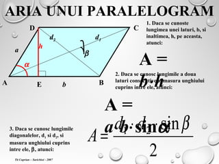 ARIA UNUI PARALELOGRAM
A B
CD
bE
h
1. Daca se cunoste
lungimea unei laturi, b, si
inaltimea, h, pe aceasta,
atunci:
A =
b⋅h
a
α
2. Daca se cunosc lungimile a doua
laturi consecutive si masura unghiului
cuprins intre ele, atunci:
A =
a⋅b⋅sinα
d1d2
β
3. Daca se cunosc lungimile
diagonalelor, d1 si d2, si
masura unghiului cuprins
intre ele, β, atunci:
2
sin21 β⋅⋅
=
dd
A
Tit Cuprian – Sarichioi - 2007
 