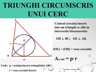 TRIUNGHI CIRCUMSCRIS
UNUI CERC
A
B C
O
D
E
Centrul cercului inscris
intr-un triunghi se afla in
intersectia bisectoarelor.
OD ⊥ BC; OE ⊥ AB.
[OE] = [OD] = raza cercului.
A∆ABC = p⋅r
Unde: p = semiperimetru triunghiului ABC;
r = raza cercului inscris. .Tit Cuprian – Sarichioi - 2007
 