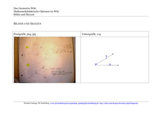 Das Geometrie-Wiki
Mathematikdidaktische Optionen im Wiki
Bilder und Skizzen


BILDER UND SKIZZEN


Pixelgrafik: png, jpg                                                          Vektorgrafik: svg




         Michael Gieding, PH Heidelberg, www.ph-heidelberg.de/wp/gieding, gieding@ph-heidelberg.de, http://wikis.zum.de/geowiki/index.php/Hauptseite
 