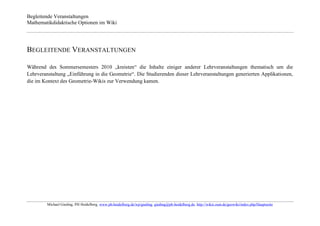 Begleitende Veranstaltungen
Mathematikdidaktische Optionen im Wiki




BEGLEITENDE VERANSTALTUNGEN

Während des Sommersemesters 2010 „kreisten“ die Inhalte einiger anderer Lehrveranstaltungen thematisch um die
Lehrveranstaltung „Einführung in die Geometrie“. Die Studierenden dieser Lehrveranstaltungen generierten Applikationen,
die im Kontext des Geometrie-Wikis zur Verwendung kamen.




         Michael Gieding, PH Heidelberg, www.ph-heidelberg.de/wp/gieding, gieding@ph-heidelberg.de, http://wikis.zum.de/geowiki/index.php/Hauptseite
 