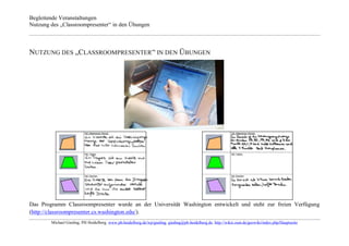 Begleitende Veranstaltungen
Nutzung des „Classroompresenter“ in den Übungen



NUTZUNG DES „CLASSROOMPRESENTER “ IN DEN ÜBUNGEN




Das Programm Classroompresenter wurde an der Universität Washington entwickelt und steht zur freien Verfügung
(http://classroompresenter.cs.washington.edu/).
        Michael Gieding, PH Heidelberg, www.ph-heidelberg.de/wp/gieding, gieding@ph-heidelberg.de, http://wikis.zum.de/geowiki/index.php/Hauptseite
 