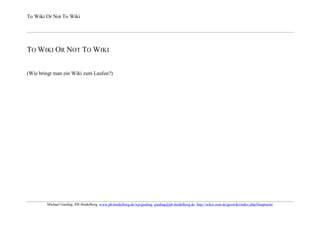 To Wiki Or Not To Wiki




TO WIKI OR NOT TO WIKI


(Wie bringt man ein Wiki zum Laufen?)




        Michael Gieding, PH Heidelberg, www.ph-heidelberg.de/wp/gieding, gieding@ph-heidelberg.de, http://wikis.zum.de/geowiki/index.php/Hauptseite
 