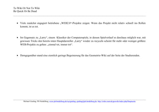 To Wiki Or Not To Wiki
Be Quick Or Be Dead



     Viele zunächst engagiert betriebene „WEB2.0“-Projekte zeigen: Wenn das Projekt nicht relativ schnell ins Rollen
     kommt, ist es tot.



     Im Gegensatz zu „Larry“, einem Klassiker der Computerspiele, in dessen Spielverlauf es durchaus möglich war, mit
     gewissen Tricks den bereits toten Hauptdarsteller „Larry“ wieder zu recyceln scheint für mehr oder weniger größere
     WEB-Projekte zu gelten: „einmal tot, immer tot“.



     Demgegenüber stand eine ziemlich geringe Begeisterung für das Geometrie-Wiki auf der Seite der Studierenden.




        Michael Gieding, PH Heidelberg, www.ph-heidelberg.de/wp/gieding, gieding@ph-heidelberg.de, http://wikis.zum.de/geowiki/index.php/Hauptseite
 