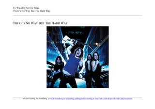 To Wiki Or Not To Wiki
There’s No Way But The Hard Way



THERE’S NO WAY BUT THE HARD WAY




        Michael Gieding, PH Heidelberg, www.ph-heidelberg.de/wp/gieding, gieding@ph-heidelberg.de, http://wikis.zum.de/geowiki/index.php/Hauptseite
 