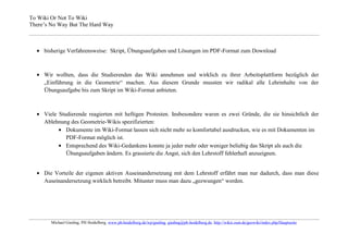 To Wiki Or Not To Wiki
There’s No Way But The Hard Way



     bisherige Verfahrensweise: Skript, Übungsaufgaben und Lösungen im PDF-Format zum Download



     Wir wollten, dass die Studierenden das Wiki annehmen und wirklich zu ihrer Arbeitsplattform bezüglich der
     „Einführung in die Geometrie“ machen. Aus diesem Grunde mussten wir radikal alle Lehrinhalte von der
     Übungsaufgabe bis zum Skript im Wiki-Format anbieten.



     Viele Studierende reagierten mit heftigen Protesten. Insbesondere waren es zwei Gründe, die sie hinsichtlich der
     Ablehnung des Geometrie-Wikis spezifizierten:
              Dokumente im Wiki-Format lassen sich nicht mehr so komfortabel ausdrucken, wie es mit Dokumenten im
              PDF-Format möglich ist.
              Entsprechend des Wiki-Gedankens konnte ja jeder mehr oder weniger beliebig das Skript als auch die
              Übungsaufgaben ändern. Es grassierte die Angst, sich den Lehrstoff fehlerhaft anzueignen.


     Die Vorteile der eigenen aktiven Auseinandersetzung mit dem Lehrstoff erfährt man nur dadurch, dass man diese
     Auseinandersetzung wirklich betreibt. Mitunter muss man dazu „gezwungen“ werden.




        Michael Gieding, PH Heidelberg, www.ph-heidelberg.de/wp/gieding, gieding@ph-heidelberg.de, http://wikis.zum.de/geowiki/index.php/Hauptseite
 
