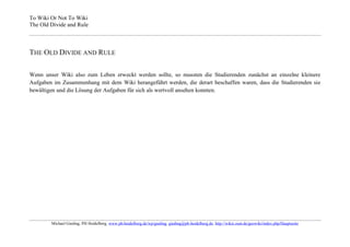 To Wiki Or Not To Wiki
The Old Divide and Rule



THE OLD DIVIDE AND RULE

Wenn unser Wiki also zum Leben erweckt werden sollte, so mussten die Studierenden zunächst an einzelne kleinere
Aufgaben im Zusammenhang mit dem Wiki herangeführt werden, die derart beschaffen waren, dass die Studierenden sie
bewältigen und die Lösung der Aufgaben für sich als wertvoll ansehen konnten.




        Michael Gieding, PH Heidelberg, www.ph-heidelberg.de/wp/gieding, gieding@ph-heidelberg.de, http://wikis.zum.de/geowiki/index.php/Hauptseite
 