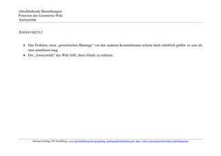 Abschließende Bemerkungen
Potenzen des Geometrie-Wiki
Anonymität


ANONYMITÄT


     Das Problem, einer „persönlichen Blamage“ vor den anderen Kommilitonen scheint doch erheblich größer zu sein als
     man annehmen mag.
     Die „Anonymität“ des Wiki hilft, diese Hürde zu nehmen.




        Michael Gieding, PH Heidelberg, www.ph-heidelberg.de/wp/gieding, gieding@ph-heidelberg.de, http://wikis.zum.de/geowiki/index.php/Hauptseite
 