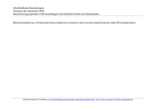 Abschließende Bemerkungen
Potenzen des Geometrie-Wiki
Identifizierung typischer Fehlvorstellungen und fachlicher Fehler der Studierenden


IDENTIFIZIERUNG TYPISCHER FEHLVORSTELLUNGEN UND FACHLICHER FEHLER DER STUDIERENDEN




         Michael Gieding, PH Heidelberg, www.ph-heidelberg.de/wp/gieding, gieding@ph-heidelberg.de, http://wikis.zum.de/geowiki/index.php/Hauptseite
 