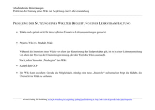 Abschließende Bemerkungen
Probleme der Nutzung eines Wiki zur Begleitung einer Lehrveranstaltung



PROBLEME DER NUTZUNG EINES WIKI ZUR BEGLEITUNG EINER LEHRVERANSTALTUNG

      Wikis sind a priori nicht für den expliziten Einsatz in Lehrveranstaltungen gemacht.



      Prozess-Wiki vs. Produkt-Wiki:


     Während die Intention eines Wikis vor allem der Generierung des Endproduktes gilt, ist es in einer Lehrveranstaltung
     vor allem der Prozess der Erkenntnisgewinnung, der den Wert des Wikis ausmacht.

     Nach jedem Semester „Neubeginn“ des Wiki.

      Kampf dem CCP

      Ein Wiki kann ausufern: Gerade die Möglichkeit, ständig eine neue „Baustelle“ aufzumachen birgt die Gefahr, die
      Übersicht im Wiki zu verlieren.




         Michael Gieding, PH Heidelberg, www.ph-heidelberg.de/wp/gieding, gieding@ph-heidelberg.de, http://wikis.zum.de/geowiki/index.php/Hauptseite
 