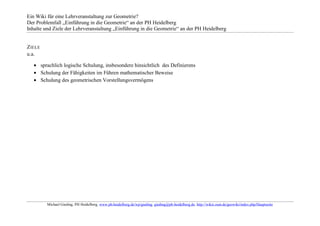 Ein Wiki für eine Lehrveranstaltung zur Geometrie?
Der Problemfall „Einführung in die Geometrie“ an der PH Heidelberg
Inhalte und Ziele der Lehrveranstaltung „Einführung in die Geometrie“ an der PH Heidelberg


Z IELE
u.a.

         sprachlich logische Schulung, insbesondere hinsichtlich des Definierens
         Schulung der Fähigkeiten im Führen mathematischer Beweise
         Schulung des geometrischen Vorstellungsvermögens




           Michael Gieding, PH Heidelberg, www.ph-heidelberg.de/wp/gieding, gieding@ph-heidelberg.de, http://wikis.zum.de/geowiki/index.php/Hauptseite
 