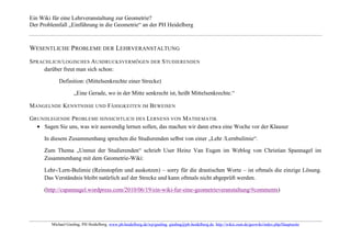 Ein Wiki für eine Lehrveranstaltung zur Geometrie?
Der Problemfall „Einführung in die Geometrie“ an der PH Heidelberg



WESENTLICHE P ROBLEME DER LEHRVERANSTALTUNG
S PRACHLICH / LOGISCHES A USDRUCKSVERMÖGEN DER S TUDIERENDEN
      darüber freut man sich schon:

            Definition: (Mittelsenkrechte einer Strecke)

                    „Eine Gerade, wo in der Mitte senkrecht ist, heißt Mittelsenkrechte.“

M ANGELNDE KENNTNISSE UND FÄHIGKEITEN IM BEWEISEN

GRUNDLEGENDE PROBLEME HINSICHTLICH DES LERNENS VON M ATHEMATIK
    Sagen Sie uns, was wir auswendig lernen sollen, das machen wir dann etwa eine Woche vor der Klausur

     In diesem Zusammenhang sprechen die Studierenden selbst von einer „Lehr /Lernbulimie“.

     Zum Thema „Unmut der Studierenden“ schrieb User Heinz Van Eugen im Weblog von Christian Spannagel im
     Zusammenhang mit dem Geometrie-Wiki:

     Lehr-/Lern-Bulimie (Reinstopfen und auskotzen) – sorry für die drastischen Worte – ist oftmals die einzige Lösung.
     Das Verständnis bleibt natürlich auf der Strecke und kann oftmals nicht abgeprüft werden.

     (http://cspannagel.wordpress.com/2010/06/19/ein-wiki-fur-eine-geometrieveranstaltung/#comments)




        Michael Gieding, PH Heidelberg, www.ph-heidelberg.de/wp/gieding, gieding@ph-heidelberg.de, http://wikis.zum.de/geowiki/index.php/Hauptseite
 