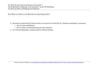 Ein Wiki für eine Lehrveranstaltung zur Geometrie?
Der Problemfall „Einführung in die Geometrie“ an der PH Heidelberg
Ein Wiki als Hilfe zur Behebung der Probleme?


EIN WIKI ALS HILFE ZUR BEHEBUNG DER PROBLEME?



      Zumindest aus theoretischer Sicht erschien es uns sinnvoll, ein Wiki für die „Problemveranstaltung“ einzusetzen
         o weg vom Auswendiglernen
         o hin zur echten Auseinandersetzung mit dem Lehrstoff
      wir: Christian Spannagel, Andreas Schnirch, Michael Gieding




         Michael Gieding, PH Heidelberg, www.ph-heidelberg.de/wp/gieding, gieding@ph-heidelberg.de, http://wikis.zum.de/geowiki/index.php/Hauptseite
 