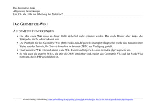 Das Geometrie-Wiki
Allgemeine Bemerkungen
Ein Wiki als Hilfe zur Behebung der Probleme?



DAS GEOMETRIE-WIKI
ALLGEMEINE BEMERKUNGEN
      Die Idee eines Wiki muss an dieser Stelle sicherlich nicht erläutert werden. Der große Bruder aller Wikis, die
      Wikipedia, dürfte jedem bekannt sein.
      Die Plattform für das Geometrie Wiki (http://wikis.zum.de/geowiki/index.php/Hauptseite) wurde uns dankenswerter
      Weise von der Zentrale für Unterrichtsmedien im Internet (ZUM) zur Verfügung gestellt.
      Das Geometrie Wiki reiht sich damit in die Wiki Familie auf http://wikis.zum.de/index.php/Hauptseite ein.
      So wie auch die anderen Wikis, die über die ZUM erreichbar sind, basiert das Geometrie Wiki auf der MediaWiki
      Software, die in PHP geschrieben ist.




        Michael Gieding, PH Heidelberg, www.ph-heidelberg.de/wp/gieding, gieding@ph-heidelberg.de, http://wikis.zum.de/geowiki/index.php/Hauptseite
 