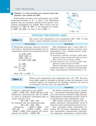 10 Розділ 1. Многогранники10
Теорема 1.2. Сума величин усіх плоских кутів три-
гранного кута менша від 360°.
 Величини плоских кутів тригранного кута SABC
позначимо буквами α, β і  γ (рис.  1.11). Проведемо
промінь SA1, що доповнює промінь SA до прямої, і роз­
глянемо тригранний кут SA BC1 . Його плоскі кути до­
рівнюють α, 180° −β, 180° − γ. За  теоремою 1.1 маємо:
α β γ ° −( )+ ° −( )180 180 . Тоді α β γ+ +  °360 . 

S
A1
A
B
C
α
β
γ
180°–γ
180°–β
Puc. 1.11
ПРИКЛАДИ РОЗВ’ЯЗУВАННЯ ЗАДАЧ
Два плоскі кути тригранного кута дорівнюють 120° і  130°. У  яких
межах лежить величина третього плоского кута?
Розв’язання Коментар
 Позначимо величину третього плоского
кута через x. Запишемо властивості, які за­
довольняють плоскі кути тригранного кута:
x
x
x
x
 ° + °
°  ° +
°  ° +
+ ° + °  °





120 130
120 130
130 120
120 130 360
,
,
,
.
Тоді
x
x
x
x
 °
 − °
 °
 °





250
10
10
110
,
,
,
.
Отже, 10 110°   °x . 
Для оцінювання меж, у  яких може пе­
ребувати величина третього плоского кута
тригранного кута, використовуємо відпо­
відні властивості:
1) величина кожного плоского кута три-
гранного кута менша від суми величин
двох інших його плоских кутів;
2) сума величин усіх плоских кутів три-
гранного кута менша від 360°.
Зручно величину третього плоского кута
позначити через x і записати систему обме­
жень, користуючись властивостями 1 і  2.
Плоскі кути тригранного кута дорівнюють 45°, 45° і  60°. На  спіль­
ному ребрі граней із  рівними плоскими кутами від вершини A від­
кладено відрізок AS завдовжки 10. Знайдіть відстань від точки S
до  площини плоского кута, що дорівнює 60°.
Розв’язання Коментар
 Нехай у  тригранного кута ASKM
SAK SAM= = °45 , KAM = °60 (рис. 1.12).
Проведемо перпендикуляр SO AKM⊥ пл. ,
із  точки O проведемо перпендикуляри до
сторін плоского кута:
OK AK⊥ і  OM AM⊥ .
За  теоремою про три перпендикуляри
SK AK⊥ і  SM AM⊥ .
Одержуємо: ASM ASK= , тоді
AM AK= і  AMO AKO= , отже,
OAM OAK= , тобто відрізок AO є  бісек­
трисою кута KAM і  OAM = °30 .
Як відомо, відстань від точки до  площи­
ни — це довжина перпендикуляра, проведе­
ного з цієї точки до площини. Тому спочатку
треба провести перпендикуляр SO з точки S
до  протилежної грані тригранного кута.
Щоб знайти довжину відрізка SO, по­
трібно визначити розташування точки O
відносно сторін відповідного плоского кута.
Для складання плану обчислення до­
вжини SO достатньо вибудувати ланцю­
жок відповідних прямокутних трикутни­
ків, міркуючи, наприклад, у такий спосіб.
Задача 1
Задача 2
 