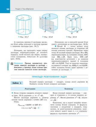 100 Розділ 2. Тіла обертання100
Із означень призми й  циліндра маємо,
що бічні ребра вписаної в циліндр призми
є  твірними циліндра (рис. 10.7).
Площина, що проходить через твірну
циліндра перпендикулярно до  осьового
перерізу, який  містить цю твірну, назива­
ється площиною, дотичною до  циліндра
(рис. 10.8).
Означення. Призма називається опи-
саною навколо циліндра (а циліндр  —
вписаним у  призму), якщо основи при-
зми описані навколо основ циліндра.
Покажемо, що в описаній призмі бічні
грані є дотичними до циліндра (рис. 10.9).
 Нехай M  — точка дотику кола
нижньої основи циліндра зі  стороною AB
основи описаної призми. Проведемо через
точку M осьовий переріз циліндра. Вісь OO1
перпендикулярна до  площини основи ABO,
тоді OO AB1 ⊥ . Крім того, OM AB⊥
(за властивістю дотичної) і  за  ознакою
перпендикулярності прямої й  площини
AB O OM⊥ пл. 1 . Тоді за ознакою перпенди­
кулярності площин пл пл. .ABB A O OM1 1⊥ ,
тобто площина бічної грані призми є  до­
тичною до  циліндра.  

Puc. 10.7
O
O1
A
B
a
Puc. 10.8 Puc. 10.9
O
O1
B1
A1
K
B
M
A
ПРИКЛАДИ РОЗВ’ЯЗУВАННЯ ЗАДАЧ
Осьовий переріз циліндра  — квадрат, площа якого дорівнює Q.
Знай­діть площу бічної поверхні циліндра.
Розв’язання Коментар
 Якщо сторона квадрата осьового перері­
зу (рис. 10.5) дорівнює x, то x Q2
= .
Висота циліндра дорівнює x, діаметр
основи також дорівнює x (тобто 2R x= ).
Отже,
S RH R Hбічн.цил = = ⋅( )⋅ =2 2π π
= ⋅ ⋅ = =π π πx x x Q2
. 
Якщо осьовий переріз циліндра  — ква­
драт зі  стороною x, то площа перерізу до­
рівнює x2
. Маємо рівняння x Q2
= , звідки
x Q= .
Зазначимо, що в  задачі потрібно визна­
чити площу бічної поверхні. У  формулу
значення x входитиме в  квадраті, тому
можна, не розв’язуваючи рівняння, запи­
сати вимогу задачі через x, а  в отриману
формулу підставити значення x2
.
Задача 1
 
