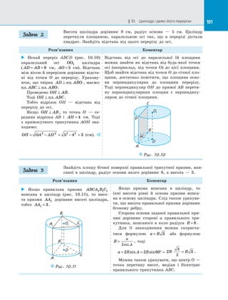 101§ 10.   Циліндр і деякі його перерізи 101
Висота циліндра дорівнює 8 см, радіус основи  — 5 см. Циліндр
перетнули площиною, паралельною осі так, що в  перерізі дістали
квадрат. Знайдіть відстань від цього перерізу до  осі.
Розв’язання Коментар
 Нехай переріз ABCD (рис. 10.10)
паралельний осі OO1 циліндра
( AD AB= = 8 см, AO = 5 см). Відстань
між віссю й перерізом дорівнює відста­
ні від точки O до  перерізу. Урахову­
ючи, що твірна AD ABO⊥ пл. , маємо:
пл пл. .ABC ABO⊥ .
Проведемо OH AB⊥ .
Тоді OH ABC⊥ пл. .
Тобто відрізок OH  — відстань від
перерізу до  осі.
Якщо OH AB⊥ , то точка H  — се­
редина відрізка AB і  AH = 4 см. Тоді
з  прямокутного трикутника AOH зна­
ходимо:
OH OA AH= − = − =2 2 2 2
5 4 3 (см). 
Відстань від осі до  паралельної їй площини
можна знайти як відстань від будь-якої точки
осі (наприклад, від точки O) до  цієї площини.
Щоб знайти відстань від точки O до січної пло­
щини, достатньо помітити, що площина осно­
ви перпендикулярна до  площини перерізу.
Тоді перпендикуляр OH до  прямої AB перети­
ну перпендикулярних площин є  перпендику­
ляром до  січної площини.
O
O1
D
H
C
A
B
Puc. 10.10
Знайдіть площу бічної поверхні правильної трикутної призми, впи­
саної в  циліндр, радіус основи якого дорівнює 8, а  висота  — 3.
Розв’язання Коментар
 Якщо правильна призма ABCA B C1 1 1
вписана в  циліндр (рис. 10.11), то висо­
та призми AA1 дорівнює висоті циліндра,
тобто AA1 3= .
O
O1
C
A
B
C1
B1
A1
Puc. 10.11
Якщо призма вписана в  циліндр, то
їхні висоти рівні й  основа призми вписа­
на в основу циліндра. Слід також урахува­
ти, що висота правильної призми дорівнює
бічному ребру.
Сторона основи заданої правильної при­
зми дорівнює стороні a правильного три­
кутника, вписаного в  коло радіуса R = 8 .
Для її знаходження можна скориста­
тися формулою a R= 3 або формулою
R
a
A
=
2sin
, тоді
a R A R= = ° =2 2 60sin sin 2 3
3
2
R R⋅ = .
Можна також урахувати, що центр O —
точка перетину висот, медіан і  бісектрис
правильного трикутника ABC.
Задача 2
Задача 3
 