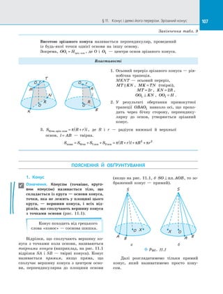 107§ 11.   Конус і деякі його перерізи. Зрізаний конус 107
Висотою зрізаного конуса називається перпендикуляр, проведений
із  будь-якої точки однієї основи на  іншу основу.
Зокрема, OO H1 = зрiз кон. , де O і  O1  — центри основ зрізаного конуса.
Властивості
O
O1
T
R
M
N
K
O
O1
A
R
B
rr
l
1.	 Осьовий переріз зрізаного конуса — рів­
нобічна трапеція.
MKNT  — осьовий переріз,
MT KN , MK TN= (твірні),
MT r= 2 , KN R= 2 ,
OO KN1 ⊥ , OO H1 = .
2. 	У результаті обертання прямокутної
трапеції OBAO1 навколо осі, що прохо­
дить через бічну сторону, перпендику­
лярну до  основ, утворюється зрізаний
конус.
3. S R r lбiчн зрiз кон. . = +( )π , де R і  r  — радіуси нижньої й  верхньої
основ, l AB=  — твірна.
S S S S R r l R rповн бічн осн осн= + + = +( ) + +1 2
2 2
π π π
ПОЯСНЕННЯ Й  ОБҐРУНТУВАННЯ
1.	 Конус
Означення. Конусом (точніше, круго-
вим конусом) називається тіло, що
складається із круга — основи конуса,
точки, яка не лежить у площині цього
круга,  — вершини конуса, і  всіх від-
різків, що сполучають вершину конуса
з  точками основи (рис. 11.1).
Конус походить від грецького
слова «конос» — соснова шишка.
Відрізки, що сполучають вершину ко­
нуса з  точками кола основи, називаються
твірними конуса (наприклад, на рис. 11.1
відрізки SA і  SB  — твірні конуса). Конус
називається прямим, якщо пряма, що
сполучає вершину конуса з  центром осно­
ви, перпендикулярна до  площини основи
(якщо на рис. 11.1, б SO AOB⊥ пл. , то зо­
бражений конус  — прямий).
O
S
X
BA
O
S
X
BA
Puc. 11.1
а б
Далі розглядатимемо тільки прямий
конус, який називатимемо просто кону­
сом.

Закінчення табл. 9
 