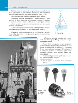 108 Розділ 2. Тіла обертання108
Наочно прямий круговий конус можна розглядати як
тіло, утворене в  результаті обертання прямокутного
трикутника навколо його катета як осі (рис.  11.2).
Радіусом конуса називається радіус його основи.
Висотою конуса називається перпендикуляр, про­
ведений із  його вершини на  площину основи. У  прямо­
го конуса основа висоти збігається з  центром основи.
Віссю прямого кругового конуса називається пряма, що
містить його висоту.
У прямого кругового конуса всі твірні рівні (як похилі,
що мають рівні проекції  — радіуси основи конуса).
Предмети конічної форми часто зустрічаються в  побу­
ті, техніці (рисунок — патрон для дриля) та  архітектурі
(див.  рисунок).
O
A
S
R
l
H
Puc. 11.2
Поверхня конуса складається з  осно­
ви й бічної поверхні. Бічну поверхню конуса
утворюють твірні.
Якщо бічну поверхню конуса розрізати
за якою-небудь твірною й розгорнути на пло­
щині, то одержимо її розгортку. Розгортка
бічної поверхні конуса радіуса  R із  твірною l
є  сектором радіуса l, довжина дуги якого
дорівнює довжині кола основи, тобто 2πR
(рис. 11.3).
Площу цієї розгортки приймають за пло-
щу бічної поверхні конуса*
.
*	
Більш строго це поняття буде розглянуто
в § 17.
Ворота Кайо,
м. Бордо,
Франція
Патрон
для дриля
 
