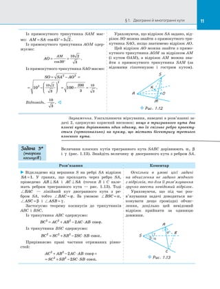 11§ 1.   Двогранні й многогранні кути 11
Із прямокутного трикутника SAM має­
мо: AM SA= ⋅ ° =cos45 5 2 .
Із прямокутного трикутника AOM одер­
жуємо:
AO
AM
= =
°cos30
10 2
3
.
Із прямокутного трикутника SAO маємо:
SO SA AO= − =
= −





 = − =
2 2
2
2
10 100
10 2 10
33
200
3
.
Відповідь.
10
3
. 
Ураховуючи, що відрізок SA задано, від­
різок SO можна знайти з прямокутного три­
кутника SAO, якщо знатимемо відрізок AO.
Цей відрізок AO можна знайти з прямо­
кутного трикутника AOM за відрізком AM
(і кутом OAM), а  відрізок AM можна зна­
йти з  прямокутного трикутника SAM (за
відомими гіпотенузою і  гострим кутом).
Puc. 1.12
M
O
K
S
A
Зауваження. Узагальнюючи міркування, наведені в розв’язанні за­
дачі 2, одержуємо корисний висновок: якщо в  тригранного кута два
плоскі кути дорівнюють один одному, то їх спільне ребро проекту-
ється (ортогонально) на  пряму, що містить бісектрису третього
плоского кута.
Величини плоских кутів тригранного кута SABC дорівнюють α, β
і  γ (рис. 1.13). Знайдіть величину ϕ двогранного кута з ребром SA.
Розв’язання Коментар
 Відкладемо від вершини S на  ребрі SA відрізок
SA =1. У  гранях, що проходять через ребро SA,
проведемо AB SA⊥ і  AC SA⊥ (точки B і  C нале­
жать ребрам тригранного кута  — рис.  1.13). Тоді
BAC   — лінійний кут двогранного кута з  ре­
бром SA, тобто BAC = ϕ. За  умовою BSC = α,
ASC = β і  ASB = γ .
Застосуємо теорему косинусів до  трикутників
ABC і  BSC.
Із трикутника ABC одержуємо:
BC AC AB AC AB2 2 2
2= + − ⋅ ⋅cosϕ.
Із трикутника BSC одержуємо:
BC SC SB SC SB2 2 2
2= + − ⋅ ⋅cosα.
Прирівняємо праві частини отриманих рівно­
стей:
AC AB AC AB
SC SB SC SB
2 2
2 2
2
2
+ − ⋅ ⋅ =
= + − ⋅ ⋅
cos
cos .
ϕ
α
Оскільки в  умові цієї задачі
на  обчислення не задано жодного
з відрізків, то для її розв’язування
зручно ввести невідомий відрізок.
Ураховуючи, що під час роз­
в’язування задачі доводиться ви­
конувати дещо громіздкі обчис­
лення, доцільно цей невідомий
відрізок прийняти за  одиницю
довжини.
β α
γ ϕ
A
B
C
S
Puc. 1.13
Задача 3*
(теорема
косинусів )
 