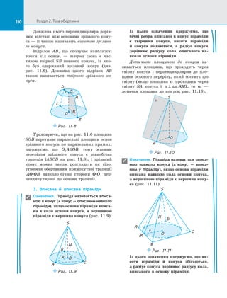 110 Розділ 2. Тіла обертання110
Довжина цього перпендикуляра дорів­
нює відстані між основами зрізаного кону­
са — її також називають висотою зрізано-
го конуса.
Відрізок AB, що сполучає найближчі
точки кіл основ,  — твірна (вона є  час­
тиною твірної SB повного конуса, із  яко­
го був одержаний зрізаний конус (див.
рис.  11.6). Довжина цього відрізка AB
також називається твірною зрізаного ко-
нуса.
O
O1
D
R
C
B
A
r
Puc. 11.8
Ураховуючи, що на рис. 11.6 площина
SOB перетинає паралельні площини основ
зрізаного конуса по  паралельних прямих,
одержуємо, що O A OB1  , тому осьовим
перерізом зрізаного конуса є  рівнобічна
трапеція (ABCD на  рис. 11.8), і  зрізаний
конус можна також розглядати як тіло,
утворене обертанням прямокутної трапеції
AO OB1 навколо бічної сторони O O1 , пер­
пендикулярної до  основи трапеції.
3.	 Вписана й  описана піраміди
Означення. Піраміда називається вписа-
ною в конус (а конус — описаним навколо
піраміди), якщо основа піраміди вписа-
на в  коло основи конуса, а  вершиною
піраміди є вершина конуса (рис. 11.9).
CA
B
Puc. 11.9
OR
S
H
Із  цього означення одержуємо, що
бічні ребра вписаної в  конус піраміди
є  твірними конуса, висоти піраміди
й  конуса збігаються, а  радіус конуса
дорівнює радіусу кола, описаного на-
вколо основи піраміди.
Дотичною площиною до  конуса на­
зивається площина, що проходить через
твірну конуса і  перпендикулярна до  пло­
щини осьового перерізу, який містить цю
твірну (якщо площина α проходить через
твірну SA конуса і  α ⊥ пл.SAO, то α   —
дотична площина до  конуса; рис. 11.10).
O
A
S
a
Puc. 11.10
Означення. Піраміда називається описа-
ною навколо конуса (а конус  — вписа-
ним у  піраміду), якщо основа піраміди
описана навколо кола основи конуса,
а вершиною піраміди є вершина кону-
са (рис. 11.11).
O
S
C
B
r
H
D
A
Puc. 11.11
M
Із  цього означення одержуємо, що ви-
соти піраміди й  конуса збігаються,
а радіус конуса дорівнює радіусу кола,
вписаного в  основу піраміди.


 