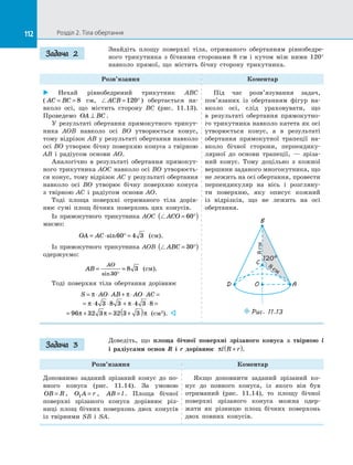 112 Розділ 2. Тіла обертання112
Знайдіть площу поверхні тіла, отриманого обертанням рівнобедре­
ного трикутника з  бічними сторонами 8 см і  кутом між ними 120°
навколо прямої, що містить бічну сторону трикутника.
Розв’язання Коментар
 Нехай рівнобедрений трикутник ABC
( AC BC= = 8 см, ACB = °120 ) обертається на­
вколо осі, що містить сторону BC (рис. 11.13).
Проведемо OA BC⊥ .
У результаті обертання прямокутного трикут­
ника AOB навколо осі BO утворюється конус,
тому відрізок AB у результаті обертання навколо
осі BO утворює бічну поверхню конуса з твірною
AB і  радіусом основи AO.
Аналогічно в  результаті обертання прямокут­
ного трикутника AOC навколо осі BO утворюєть­
ся конус, тому відрізок AC у результаті обертання
навколо осі BO утворює бічну поверхню конуса
з  твірною AC і  радіусом основи AO.
Тоді площа поверхні отриманого тіла дорів­
нює сумі площ бічних поверхонь цих конусів.
Із прямокутного трикутника AOC ACO = °( )60
маємо:
OA AC= ⋅ ° =sin60 4 3 (см).
Із прямокутного трикутника AOB ABC = °( )30
одержуємо:
AB
AO
= =
°sin30
8 3 (см).
Тоді поверхня тіла обертання дорівнює
S AO AB AO AC= ⋅ ⋅ + ⋅ ⋅ =π π
= ⋅ ⋅ + ⋅ ⋅ =π π4 3 8 3 4 3 8
= + = +( )96 32 3 32 3 3π π π (см2
). 
Під час розв’язування задач,
пов’я­заних із  обертанням фігур на­
вколо осі, слід ураховувати, що
в  результаті обертання прямокутно­
го трикутника навколо катета як осі
утворюється конус, а  в результаті
обертання прямокутної трапеції на­
вколо бічної сторони, перпендику­
лярної до  основи трапеції,  — зріза­
ний конус. Тому доцільно з  кожної
вершини заданого многокутника, що
не лежить на осі обертання, провести
перпендикуляр на  вісь і  розгляну­
ти поверхню, яку описує кожний
із  відрізків, що не лежить на  осі
обертання.
OD
B
C
Puc. 11.13
A
120°8см
8 см
Доведіть, що площа бічної поверхні зрізаного конуса з  твірною l
і  радіусами основ R і  r дорівнює πl R r+( ).
Розв’язання Коментар
Доповнимо заданий зрізаний конус до  по­
вного конуса (рис. 11.14). За  умовою
OB R= , O A r1 = , AB l= . Площа бічної
поверхні зрізаного конуса дорівнює різ­
ниці площ бічних поверхонь двох конусів
із  твірними SB і  SA.
Якщо доповнити заданий зрізаний ко­
нус до  повного конуса, із  якого він був
отриманий (рис. 11.14), то площу бічної
поверхні зрізаного конуса можна одер­
жати як різницю площ бічних поверхонь
двох повних конусів.
Задача 2
Задача 3
 