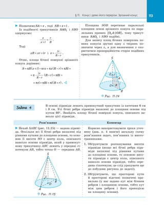 113§ 11.   Конус і деякі його перерізи. Зрізаний конус 113
 Позначимо SA x= , тоді SB x l= + .
Із  подібності трикутників SAO1 і  SBO
одержуємо:
x
x l
r
R+
= .
Тоді
xR xr lr= + і  x
lr
R r
=
−
.
Отже, площа бічної поверхні зрізаного
конуса дорівнює:
S R x l rx x R r Rl= +( )− = −( )+ =π π π π
= ⋅ ⋅ −( )+ =
−
π π
lr
R r
R r Rl
= + = +( )π π πrl Rl l R r . 
Площина SOB перетинає паралельні
площини основ зрізаного конуса по  пара­
лельних прямих O A OB1 ( ), тому трикут­
ники SAO1 і  SBO подібні.
Для запису площ бічних поверхонь по­
вних конусів зручно одну з  твірних по­
значити через x, а  для визначення x ско­
ристатися пропорційністю сторін подібних
трикутників.
O
O1
S
A
B
r
R
l
Puc. 11.14
В основі піраміди лежить прямокутний трикутник із катетами 6 см
і  8  см. Усі бічні ребра піраміди нахилені до  площини основи під
кутом 60°. Знайдіть площу бічної поверхні конуса, описаного на­
вколо цієї піраміди.
Розв’язання Коментар
 Нехай SABC (рис. 11.15) — задана пірамі­
да. Оскільки всі її бічні ребра нахилені під
рівними кутами до площини основи, то осно­
вою її висоти SO є  центр кола, описаного
навколо основи піраміди, який у  прямокут­
ному трикутнику ABC лежить у  середині гі­
потенузи AB, тобто точка O  — середина AB.
O
A
S
B
C
Puc. 11.15
Корисно використовувати трохи уточ­
нену (див. п. 4 нижче) загальну схему
розв’язання задач, пов’язаних із  много­
гранниками.
1.	 Обґрунтувати розташування висоти
піраміди (якщо всі бічні ребра піра­
міди нахилені під рівними кутами
до  площини основи, то основою висо­
ти піраміди є  центр кола, описаного
навколо основи піраміди, тобто сере­
дина гіпотенузи; це слід урахувати ще
до  побудови рисунка до  задачі).
2.	 Обґрунтувати, що просторові кути
й  просторові відстані позначені пра­
вильно (у  нас задано кут між бічним
ребром і  площиною основи, тобто кут
між цим ребром і  його проекцією
на  площину основи).
Задача 4
 
