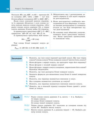 114 Розділ 2. Тіла обертання114
Оскільки SO ABC⊥ пл. , то AO — проекція SA
на  площину ABC, тобто SAO   — кут між
бічним ребром і площиною ABC SAO = °( )60 .
Якщо конус описаний навколо піраміди,
то їх вершини збігаються і  коло основи ко­
нуса описане навколо основи піраміди, тобто
радіус основи конуса дорівнює OA, а  твірна
конуса дорівнює бічному ребру SA піраміди.
Із прямокутного трикутника ABC C = °( )90
одержуємо: AB =10 см, тоді AO = 5 см.
Із прямокутного трикутника AOS маємо:
SA
AO
= =
°cos60
10 (см).
Тоді площа бічної поверхні конуса до­
рівнює:
S AO SAбічн = ⋅ ⋅ = ⋅ ⋅ =π π π5 10 50 (см2
). 
3.	 Обґрунтувати вид і  розташування за­
даного перерізу (у цій задачі перерізи
не розглядаються).
4.	 Якщо розглядається комбінація мно­
гогранника й тіла обертання, то вказа­
ти взаємне розташування їх елементів
(тільки те, що буде використано під
час розв’язування).
5.	 На  кожному етапі обчислень указуємо,
елементи якого трикутника визнача­
ємо. Якщо трикутник прямокутний,
то пояснюємо чому.
1.	 Поясніть, що таке конус (прямий круговий конус). Що таке твірна
конуса? основа конуса? бічна поверхня конуса? висота й вісь конуса?
2.	 Якою фігурою є переріз конуса, що проходить через його вершину?
3.	 Якою фігурою є  осьовий переріз конуса?
4.	 Якою фігурою є переріз конуса площиною, паралельною його основі?
Відповідь обґрунтуйте.
5.	 Поясніть, що таке розгортка бічної поверхні конуса.
6.	 Запишіть формули для визначення площ бічної й повної поверхонь
конуса.
7.	 Поясніть, яка піраміда називається вписаною в  конус.
8.	 Яка площина називається дотичною до  конуса?
9.	 Поясніть, яка піраміда називається описаною навколо конуса.
10.*	Доведіть, що в  описаній піраміді площини бічних граней є  дотич­
ними до  конуса.
11.1.°	 Радіус основи конуса дорівнює 3 м, висота  — 4 м. Знайдіть:
1) твірну конуса;
2) площу бічної поверхні конуса;
3) площу повної поверхні конуса.
11.2.°	 Твірна конуса дорівнює 10 і  нахилена до  площини основи під
кутом 30°. Знайдіть висоту конуса.
11.3.°	 Висота конуса дорівнює 8, а довжина твірної — 10. Знайдіть діа­
метр основи конуса.
Запитання
Вправи
 