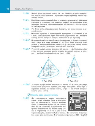 116 Розділ 2. Тіла обертання116
11.20.	 Площі основ зрізаного конуса M і  m. Знайдіть площу перерізу,
що паралельний основам і  проходить через середину висоти зрі­
заного конуса.
11.21.	 Знайдіть площу поверхні тіла, отриманого в результаті обертання
квадрата зі  стороною 4 см навколо прямої, що проходить через
вершину квадрата перпендикулярно до  діагоналі, яка виходить
із  цієї вершини.
11.22.	 Усі бічні ребра піраміди рівні. Доведіть, що вона вписана в  де­
який конус.
11.23.	 Основою піраміди є  прямокутний трикутник із  катетами 6 см
і  8  см, а  всі двогранні кути при основі дорівнюють 60°. Знайдіть
площу повної поверхні конуса, вписаного в  цю піраміду.
11.24.*	 Основою піраміди є рівнобедрений трикутник із бічними сторона­
ми a, а кут між ними дорівнює α. Усі бічні ребра піраміди утво­
рюють із  площиною основи рівні кути β. Знайдіть площу повної
поверхні конуса, описаного навколо цієї піраміди.
11.25.*	 У конусі радіус основи дорівнює R, висота  — H. Знайдіть ребро
куба, чотири вершини якого лежать на  основі конуса, а  чоти­
ри  — на  бічній поверхні конуса (рис. 11.16).
P1
S
O1
O
P
Puc. 11.16
S
A
O
O1
A1
M
Puc. 11.17
11.26.*	 У конусі радіус основи дорівнює R, висота  — H. Знайдіть ребро
правильної трикутної призми, усі ребра якої рівні, якщо три її
вершини лежать на  основі конуса, а  три  — на  бічній поверхні
конуса (рис. 11.17).
Виявіть свою компетентність
11.27.	 До  стандартного набору пожежного
щита, який повинен бути в  кожному
цеху на  підприємстві, входить конічне
відро з  діаметром основи 30 см і  висо­
тою 35 см. Завгоспу підприємства по­
трібно пофарбувати 50 таких відер (зо­
вні і  зсередини). У  нього є  дві банки
червоної фарби, місткістю 0,9 кг кожна. Чи вистачить йому фар­
би, якщо для фарбування 1 м2
металу витрачається 120 г фарби?
ПОЖЕЖНИЙ ЩИТ
101
пісок
 